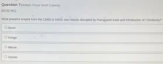 Question 7(Multiple Choice Worth 5 points)
(03.02 MC)
What powerful empire from the 1300s to 1600s was heavily disrupted by Portuguese trade and introduction of Christianity?
Axum
Kongo
Meroe
Oromo