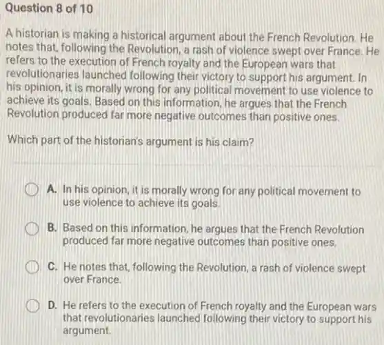Question 8 of 10
A historian is making a historical argument about the French Revolution. He
notes that, following the Revolution, a rash of violence swept over France He
refers to the execution of French royalty and the European wars that
revolutionaries launched following their victory to support his argument. In
his opinion, it is morally wrong for any political movement to use violence to
achieve its goals. Based on this information; he argues that the French
Revolution produced far more negative outcomes than positive ones.
Which part of the historian's argument is his claim?
A. In his opinion it is morally wrong for any political movement to
use violence to achieve its goals.
B. Based on this information, he argues that the French Revolution
produced far more negative outcomes than positive ones.
C. He notes that following the Revolution, a rash of violence swept
over France.
D. He refers to the execution of French royalty and the European wars
that revolutionaries launched following their victory to support his
argument.