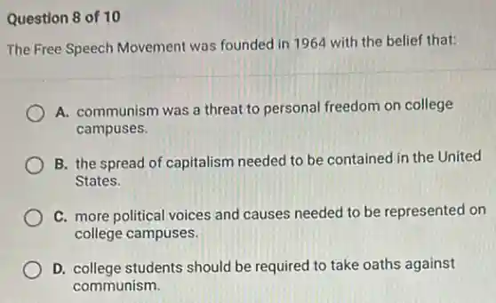 Question 8 of 10
The Free Speech Movement was founded in 1964 with the belief that:
A. communism was a threat to personal freedom on college
campuses.
B. the spread of capitalism needed to be contained in the United
States.
C. more political voices and causes needed to be represented on
college campuses.
D. college students should be required to take oaths against
communism.