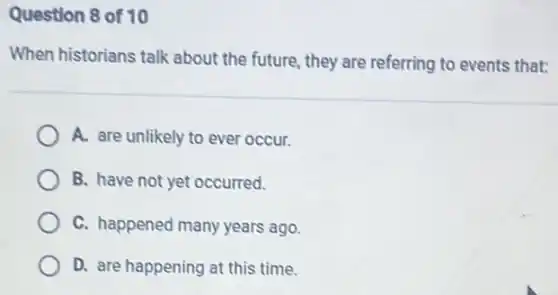 Question 8 of 10
When historians talk about the future, they are referring to events that:
A. are unlikely to ever occur.
B. have not yet occurred.
C. happened many years ago.
D. are happening at this time.