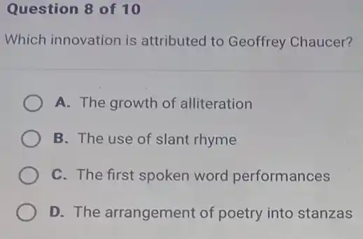 Question 8 of 10
Which innovation is attributed to Geoffrey Chaucer?
A. The growth of alliteration
B. The use of slant rhyme
C. The first spoken word performances
D. The arrangement of poetry into stanzas