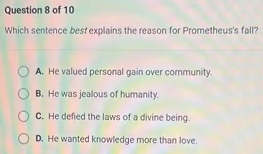 Question 8 of 10
Which sentence best explains the reason for Prometheus's fall?
A. He valued personal gain over community.
B. He was jealous of humanity.
C. He defied the laws of a divine being.
D. He wanted knowledge more than love.