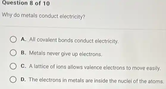 Question 8 of 10
Why do metals conduct electricity?
A. All covalent bonds conduct electricity.
B. Metals never give up electrons.
C. A lattice of ions allows valence electrons to move easily.
D. The electrons in metals are inside the nuclei of the atoms.
