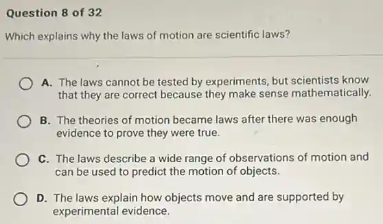 Question 8 of 32
Which explains why the laws of motion are scientific laws?
A. The laws cannot be tested by experiments but scientists know
that they are correct because they make sense mathematically.
B. The theories of motion became laws after there was enough
evidence to prove they were true.
C. The laws describe a wide range of observations of motion and
can be used to predict the motion of objects.
D. The laws explain how objects move and are supported by
experimental evidence.