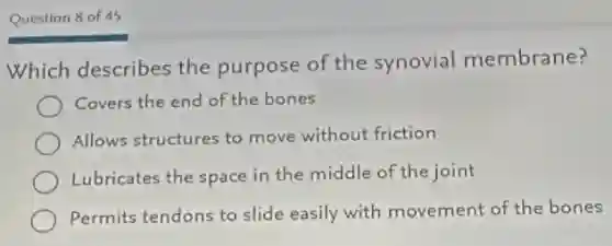 Question 8 of 45
Which describes the purpose of the synovial membrane?
Covers the end of the bones
Allows structures to move without friction
Lubricates the space in the middle of the joint
Permits tendons to slide easily with movement of the bones