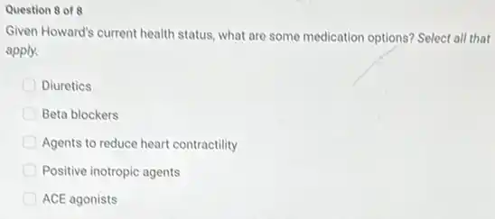 Question 8 of 8
Given Howard's current health status, what are some medication options? Select all that
apply.
Diuretics
Beta blockers
Agents to reduce heart contractility
Positive inotropic agents
ACE agonists