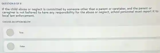 QUESTION 8 OF 8
If the child abuse or neglect is committed by someone other than a parent or caretaker, and the parent or
local law enforcement.
caregiver is not believed to have any responsibility for the abuse or neglect school personnel must report it to
CHOOSE AN OPTION BELOW
True
False