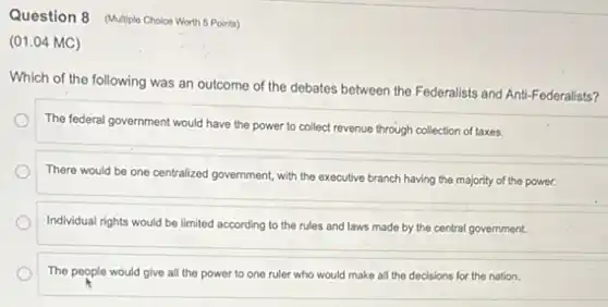 Question 8 (Multiple Choice Worth 5 Points)
(01.04 MC)
Which of the following was an outcome of the debates between the Federalists and Anti-Federalists?
The federal government would have the power to collect revenue through collection of taxes.
There would be one centralized government, with the executive branch having the majority of the power.
Individual rights would be limited according to the rules and laws made by the central government.
The people would give all the power to one ruler who would make all the decisions for the nation.