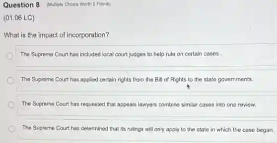 Question 8 (Multiple Choice Worth 5 Points)
(01.06 LC)
What is the impact of incorporation?
The Supreme Court has included local court judges to help rule on certain cases..
The Supreme Court has applied certain rights from the Bill of Rights to the state governments.
The Supreme Court has requested that appeals lawyers combine similar cases into one review.
The Supreme Court has determined that its rulings will only apply to the state in which the case began.