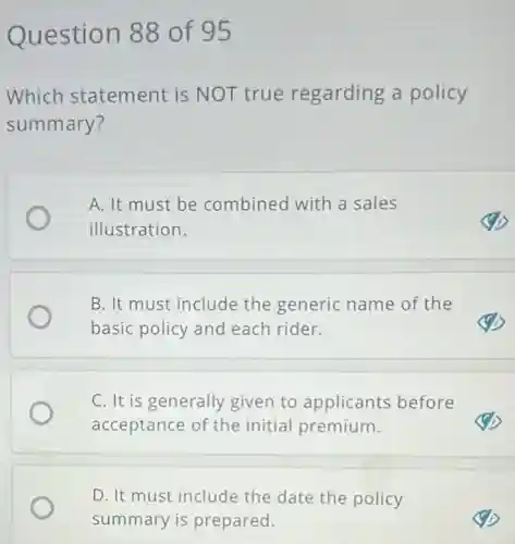 Question 88 of 95
Which statement is NOT true regarding a policy
summary?
A. It must be combined with a sales
illustration.
B. It must include the generic name of the
basic policy and each rider.
C. It is generally given to applicants before
acceptance of the initial premium.
D. It must include the date the policy
summary is prepared.