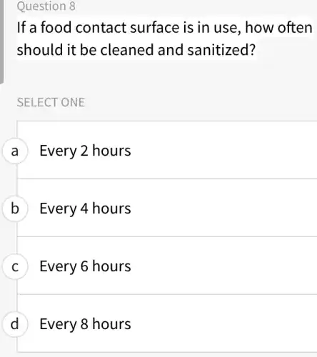 Question 8
If a food contact surface is in use , how often
should it be cleaned and sanitized?
SELECT ONE
A Every 2 hours
B ) Every 4 hours
C Every 6 hours
D Every 8 hours