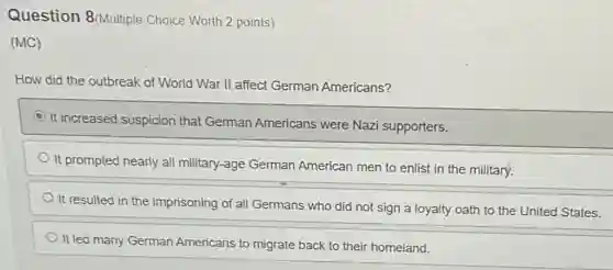 Question 8(Multiple Choice Worth 2 points)
(MC)
How did the outbreak of World War II affect German Americans?
It increased suspicion that German Americans were Nazi supporters.
It prompted nearly all military-age German American men to enlist in the military.
It resulted in the imprisoning of all Germans who did not sign a loyalty oath to the United States.
It led many German Americans to migrate back to their homeland.