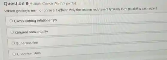 Question 8(Multiple Choice Worth 3 points)
Which geologic term or phrase explains why the reason rock layers typically form parallel to each other?
Cross-cutting relationships
Original horizontality
Superposition
Unconformities