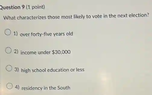 Question 9 (1 point)
What characterizes those most likely to vote in the next election?
1) over forty-five years old
2) income under 30,000
3) high school education or less
4) residency in the South