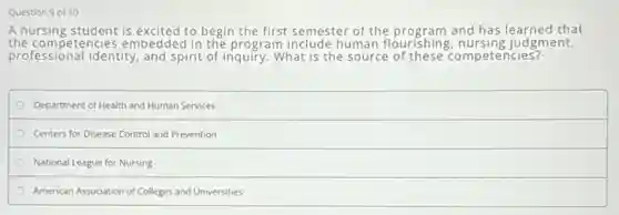 Question 9 of 10
A nursing student is excited to begin the first semester of the program and has learned that
professional identity, and spirit of inquiry. What is the source of these competencies?
the competencies embedded in the program include human flouris hing, nursing judgment,
Department of Health and Human Services
Centers for Disease Control and Prevention
National League for Nursing
American Association of Colleges and Universities