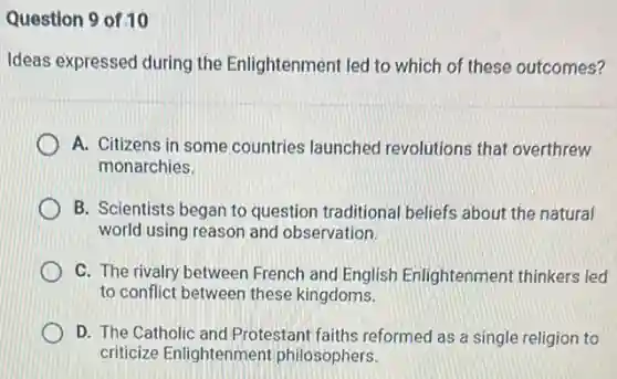 Question 9 of 10
Ideas expressed during the Enlightenment led to which of these outcomes?
A. Citizens in some countries launched revolutions that overthrew
monarchies.
B. Scientists began to question traditional beliefs about the natural
world using reason and observation.
C. The rivalry between French and English Enlightenment thinkers led
to conflict between these kingdoms.
D. The Catholic and Protestant faiths reformed as a single religion to
criticize Enlightenment philosophers.