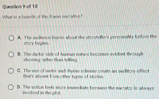 Question 9 of 10
What is a benefit of the frame narrative?
A. The audience learns about the storyteller?personality before the
story begins.
B. The darker side of human nature becomes evident through
showing rather than telling.
C. The use of meter and thyme scheme create an auditory effect
that's absent from other types of stories.
D. The action feels more immediate because the narrator is always
involved in the plot.