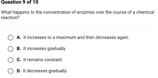 Question 9 of 10
What happens to the concentration of enzymes over the course of a chemical
reaction?
A. It increases to a maximum and then decreases again.
B. It increases gradually.
C. It remains constant.
D. It decreases gradually.