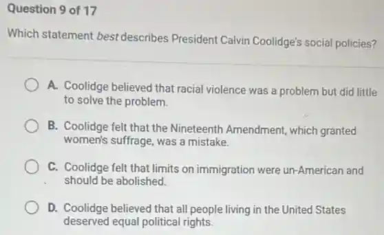 Question 9 of 17
Which statement best describes President Calvin Coolidge's social policies?
A. Coolidge believed that racial violence was a problem but did little
to solve the problem
B. Coolidge felt that the Nineteenth Amendment, which granted
women's suffrage, was a mistake.
C. Coolidge felt that limits on immigration were un-American and
should be abolished.
D. Coolidge believed that all people living in the United States
deserved equal political rights.