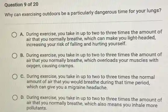 Question 9 of 20
Why can exercising outdoors be a particularly dangerous time for your lungs?
A. During exercise, you take in up to two to three times the amount of
air that you normally breathe, which can make you light-headed,
increasing your risk of falling and hurting yourself.
B. During exercise, you take in up to two to three times the amount of
air that you normally breathe, which overloads your muscles with
oxygen, causing cramps.
C. During exercise, you take in up to two to three times the normal
amount of air that you would breathe during that time period,
which can give you a migraine headache.
D. During exercise, you take in up to two to three times the amount of
air that you normally breathe, which also means you inhale more
pollutants.