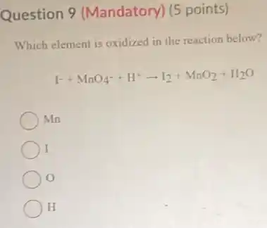 Question 9 (Mandatory) (5 points)
Which element is oxidized in the reaction below?
1^-+MnO_(4)^-+H^+arrow I_(2)+MnO_(2)+H_(2)O
Mn
I
H