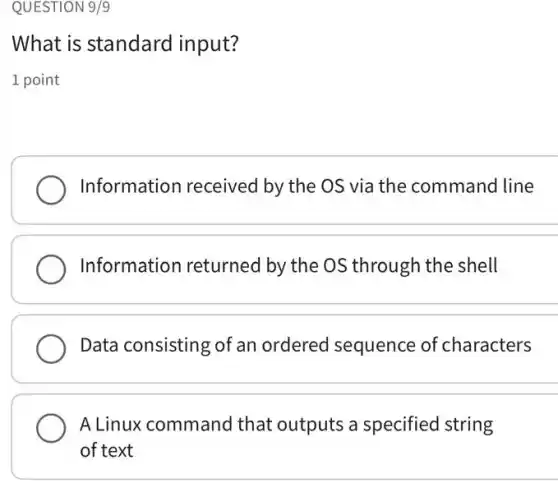 QUESTION 9/9
What is standard input?
1 point
Information received by the OS via the command line
Information returned by the OS through the shell
Data consisting of an ordered sequence of characters
A Linux commanc I that outputs a specified string
of text