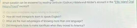 Which question can be answered by reading Gertrude (Gudrun)Hildebrandt Moller's account in the "Ellis Island Oral
History Project" excerpt?
Did some immigrants regret moving to America?
How did most immigrants learn to speak English?
What are the main advantages of knowing more than one language?
Did immigrants have to make sacrifices when they moved to America?
