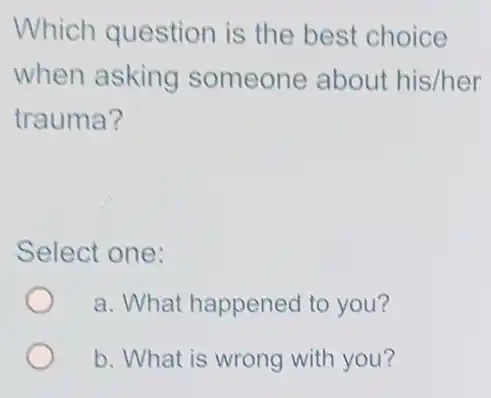 Which question is the best choice
when asking someone about his/her
trauma?
Select one:
a. What happened to you?
b. What is wrong with you?