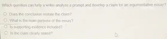 Which question can help a writer analyze a prompt and develop a claim for an argumentative essay?
Does the conclusion restate the claim?
. What is the main purpose of the essay?
Is supporting evidence included?
Is the claim clearly stated?
