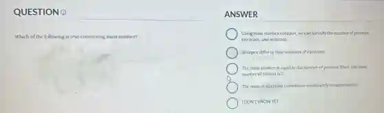 QUESTION Q
Which of the following is true concerning mass number?
ANSWER
Using mass number notation, we can identify the number of protons.
electrons.and neutrons.
Isotopes differ in their numbers of electrons.
The mass number is equal to the number of protons. Thus, the mass
number of Helium is 2.
The mass of electrons contributes significantly to mass number.
IDONT KNOWYET