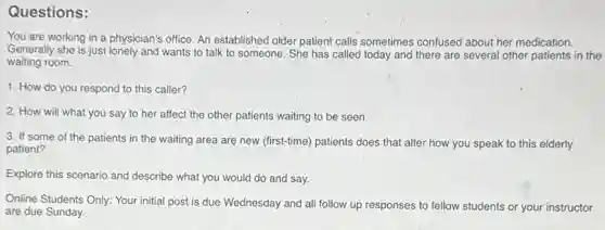 Questions:
You are working in a physician's office. An established older patient calls sometimes confused about her medication.
Generally she is just lonely and wants to talk to someone. She has called today and there are several other patients in the
waiting room.
1. How do you respond to this caller?
2. How will what you say to her affect the other patients waiting to be seen.
3. If some of the patients in the waiting area are new (first-time) patients does that alter how you speak to this elderly
patient?
Explore this scenario and describe what you would do and say.
Online Students Only: Your initial post is due Wednesday and all follow up responses to fellow students or your instructor
are due Sunday.