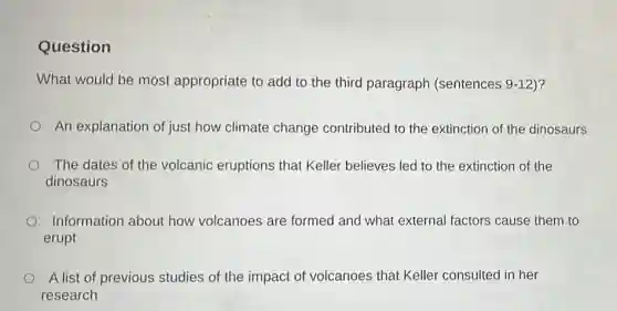 Question
What would be most appropriate to add to the third paragraph (sentences 9-12)?
An explanation of just how climate change contributed to the extinction of the dinosaurs
The dates of the volcanic eruptions that Keller believes led to the extinction of the
dinosaurs
Information about how volcanoes are formed and what external factors cause them to
erupt
A list of previous studies of the impact of volcanoes that Keller consulted in her
research