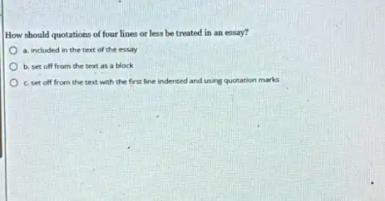How should quotations of four lines or less be treated in an essay?
a. included in the text of the essay
b. set off from the text as a block
c. set off from the text with the first line indented and using quotation marks