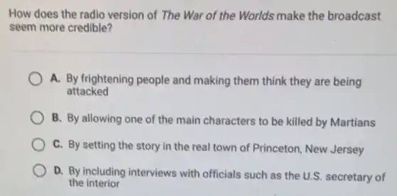 How does the radio version of The War of the Worlds make the broadcast
seem more credible?
A. By frightening people and making them think they are being
attacked
B. By allowing one of the main characters to be killed by Martians
C. By setting the story in the real town of Princeton, New Jersey
D. By including interviews with officials such as the U.S. secretary of
the interior