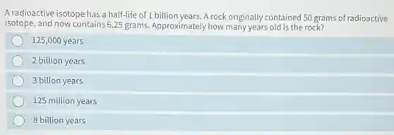 A radioactive isotope has a half-life of 1 billion years. A rock originally contained 50 grams of radioactive
isotope, and now contains 6.25 grams. Approximately how many years old is the rock?
125,000 years
2 billion years
3 billon years
125 million years
8 billion years