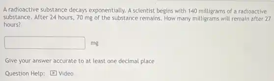 A radioactive substance decays exponentially. A scientist begins with 140 milligrams of a radioactive
substance. After 24 hours 70 mg of the substance remains. How many milligrams will remain after 27
hours?
square  mg
Give your answer accurate to at least one decimal place
Question Help: Video