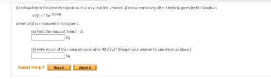 A radioactive substance decays in such a way that the amount of mass remaining after t days is given by the function
m(t)=11e^-0.014t
where m(t) is measured in kilograms.
(a) Find the mass at time t=0
square kg
(b) How much of the mass remains after 42 days? (Round your answer to one decimal place.)
square kg
