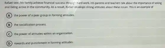 Rafael sees his family achieve financial success through hard work. His parents and teachers talk about the importance of voting
and being active in the community. As a result, Rafael develops strong attitudes about these issues. This is an example of
A the power of a peer group in forming attitudes.
B the socialization process.
C the power of attitudes within an organization.
D rewards and punishment in forming attitudes.