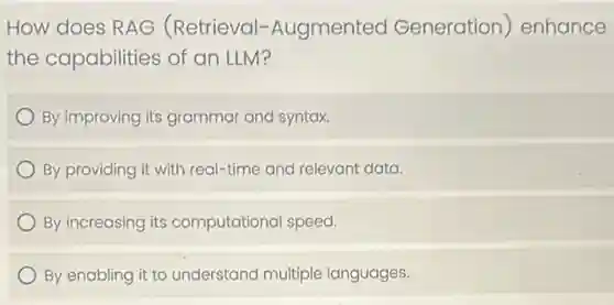 How does RAG (Retrieval -Augmented Generation)enhance
the capabilities of an LLM?
By improving its grammar and syntax.
By providing it with real-time and relevant data.
By increasing its computational speed.
By enabling it to understand multiple languages.