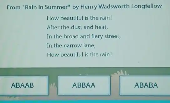 From "Rain in Summer'by Henry Wadsworth Longfellow
How beautiful is the rain!
After the dust and heat,
In the broad and fiery street,
In the narrow lane,
How beautiful is the rain!
ABAAB
ABBAA
ABABA