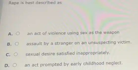 Rape is best described as
A.
an act of violence using sex as the weapon
B.
assault by a stranger on an unsuspecting victim.
C.
sexual desire satisfied inappropriately.
D.
an act prompted by early childhood neglect.