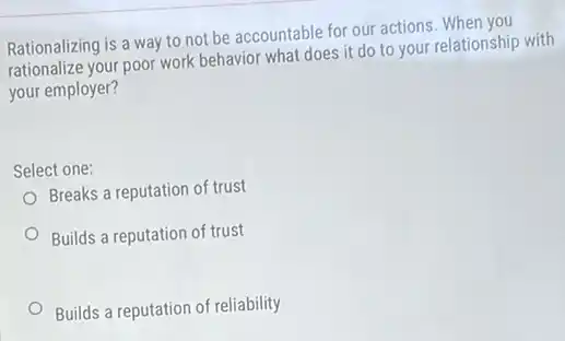 Rationalizing is a way to not be accountable for our actions. When you
rationalize your poor work behavior what does it do to your relationship with
your employer?
Select one:
Breaks a reputation of trust
Builds a reputation of trust
Builds a reputation of reliability