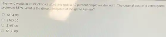 Raymond works in an electronics store and gets a 12 percent employee discount. The original cost of a video game
system is 175
What is the discounted price of the game system?
 154.00
 163.00
 187.00
 196.00