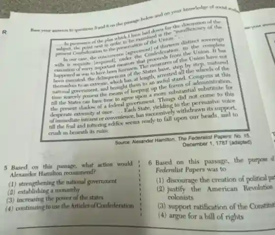 R
Base your answers to questions 5 and 6 on the passage below and on your knowledge of social strving
down the insufficiency of the
__
pursuance of the plan which I have amined is ston.
__
present Confederation to the preservation
thirteen distinct
In our case, the concurrence lagreem confederation. th the complete
is requisite (requirant measure that proceeds of the Union
of every important floweseen. The measures
happened as was to have becencies of the executed; the delinquence has, at sight, arrested all congress of the
to an extreand brought them to
time scarcely possess the means of keeping up the forms of administration
till the States can have time to agree seping up the substantial substitute for
the present shadow of a federal government. Things come to this
desperate extremity at once.
__
government yielding to the persuasive voice
of immediate interest or onvenience, has successively withdrawn its support.
till the frail and tottering edifice seems ready to fall upon our heads and to
crush us beneath its ruins.
Source: Alexander Hamilton, The Federalist Papers: No. 15,
December 1, 1787 (adapted)
5 Based on this passage what action would
Alexander Hamilton recommend?
(1) strengthening the national government
(2) establishing a monarchy
(3) increasing the power of the states
(4) continuing touse the Articles of Confederation
6 Based on this passage, the purpose d
Federalist Papers was to
(1) discourage the creation of political par
(2) justify the American Revolution
colonists
(3) support ratification of the Constitut
(4) argue for a bill of rights