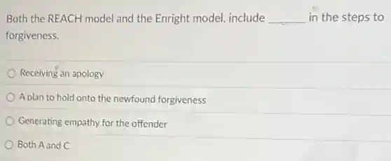 Both the REACH model and the Enright model include __ in the steps to
forgiveness.
Receiving an apology
A plan to hold onto the newfound forgiveness
Generating empathy for the offender
Both A and C