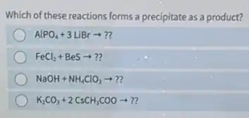 Which of these reactions forms a precipitate as a product?
AlPO_(4)+3LiBrarrow ??
FeCl_(2)+BeSarrow ??
NaOH+NH_(4)ClO_(3)arrow ??
K_(2)CO_(3)+2CsCH_(3)COOarrow ??