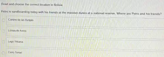 Read and choose the correct location in Bolivia.
Petro is sandboarding today with his friends at the massive dunes at a national reserve. Where are Petro and his friends?
Camino de las Yungas
Lomas de Arena
Lago Titicaca
Cerro Tunari
