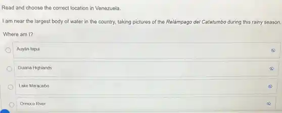 Read and choose the correct location in Venezuela.
I am near the largest body of water in the country, taking pictures of the Relámpago del Catatumbo during this rainy season.
Where am I?
Auyán-tepui
Guiana Highlands
Lake Maracaibo
Orinoco River