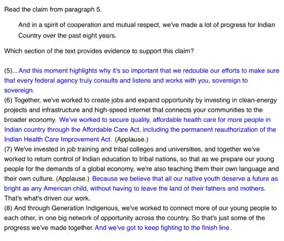 Read the claim from paragraph 5.
And in a spirit of cooperation and mutual respect, we've made a lot of progress for Indian
Country over the past eight years.
Which section of the text provides evidence to support this claim?
(5)... And this moment highlights why it's so important that we redouble our efforts to make sure
that every federal agency truly consults and listens and works with you , sovereign to
sovereign.
(6) Together, we've worked to create jobs and expand opportunity by investing in clean-energy
projects and infrastructure and high-speed internet that connects your communities to the
broader economy. We've worked to secure quality,affordable health care for more people in
Indian country through the Affordable Care Act,including the permanent reauthorization of the
Indian Health Care Improvement Act.(Applause.)
(7) We've invested in job training and tribal colleges and universities, and together we've
worked to return control of Indian education to tribal nations, so that as we prepare our young
people for the demands of a global economy,we're also teaching them their own language and
their own culture.(Applause.) Because we believe that all our native youth deserve a future as
bright as any American child, without having to leave the land of their fathers and mothers.
That's what's driven our work.
(8) And through Generation Indigenous, we've worked to connect more of our young people to
each other, in one big network of opportunity across the country. So that's just some of the
progress we've made together. And we've got to keep fighting to the finish line .