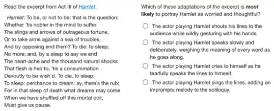 Read the excerpt from Act III of Hamlet.
Hamlet: To be, or not to be: that is the question:
Whether "tis nobler in the mind to suffer
The slings and arrows of outrageous fortune,
Or to take arms against a sea of troubles.
And by opposing end them? To die: to sleep;
No more; and, by a sleep to say we end
The heart-ache and the thousand natural shocks
That flesh is heir to, "tis a consummation
Devoutly to be wish'd.To die, to sleep;
To sleep: perchance to dream: ay, there's the rub;
For in that sleep of death what dreams may come
When we have shuffled off this mortal coil,
Must give us pause.
Which of these adaptations of the excerpt is most
likely to portray Hamlet as worried and thoughtful?
The actor playing Hamlet shouts his lines to the
audience while wildly gesturing with his hands.
The actor playing Hamlet speaks slowly and
deliberately, weighing the meaning of every word as
he goes along.
The actor playing Hamlet cries to himself as he
tearfully speaks the lines to himself.
The actor playing Hamlet sings the lines, adding an
impromptu melody to the soliloquy.